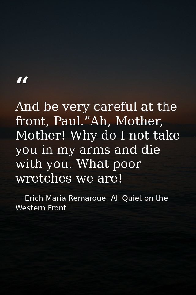 And be very careful at the front, Paul.”Ah, Mother, Mother! Why do I not take you in my arms and die with you. What poor — Erich Maria Remarque, All Quiet on the Western Front
