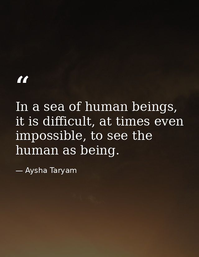 In a sea of human beings, it is difficult, at times even impossible, to see the human as being. — Aysha Taryam