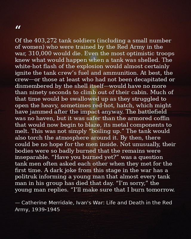 Of the 403,272 tank soldiers (including a small number of women) who were trained by the Red Army in the war, 310,000 wo — Catherine Merridale, Ivan's War: Life and Death in the Red Army, 1939-1945