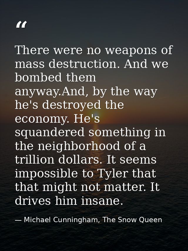 There were no weapons of mass destruction. And we bombed them anyway.And, by the way he's destroyed the economy. He's sq — Michael Cunningham, The Snow Queen