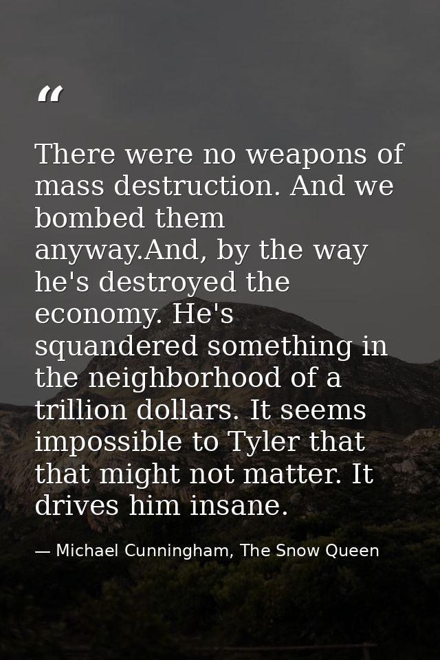 There were no weapons of mass destruction. And we bombed them anyway.And, by the way he's destroyed the economy. He's sq — Michael Cunningham, The Snow Queen