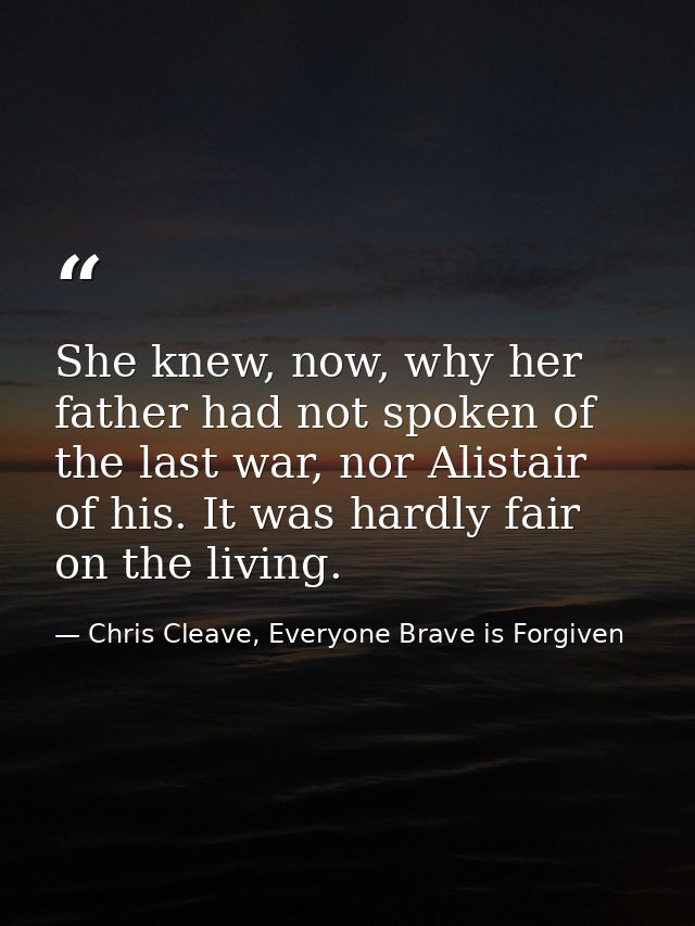 She knew, now, why her father had not spoken of the last war, nor Alistair of his. It was hardly fair on the living. — Chris Cleave, Everyone Brave is Forgiven