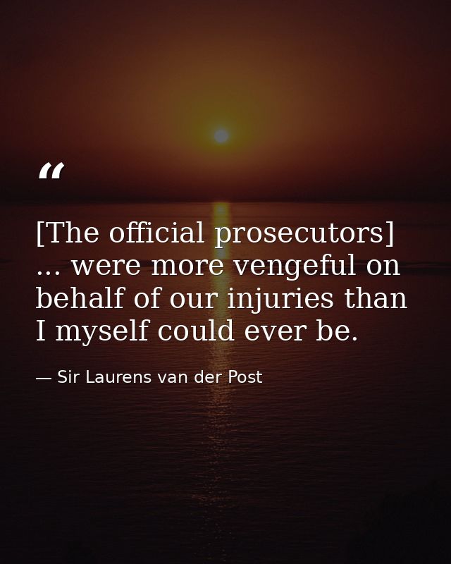 [The official prosecutors] ... were more vengeful on behalf of our injuries than I myself could ever be. — Sir Laurens van der Post