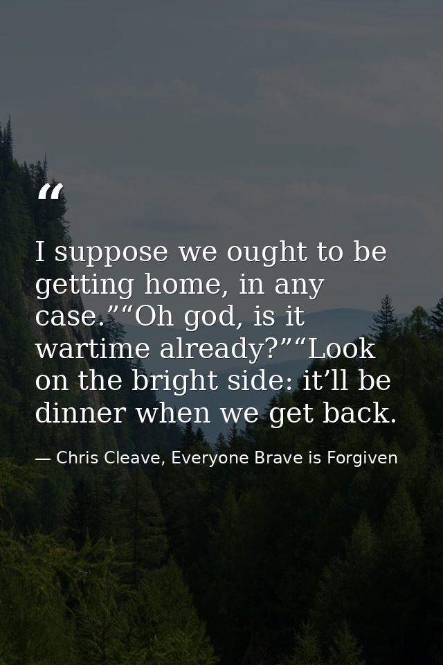 I suppose we ought to be getting home, in any case.”“Oh god, is it wartime already?”“Look on the bright side: it’ll be d — Chris Cleave, Everyone Brave is Forgiven