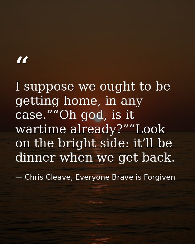I suppose we ought to be getting home, in any case.”“Oh god, is it wartime already?”“Look on the bright side: it’ll be d — Chris Cleave, Everyone Brave is Forgiven