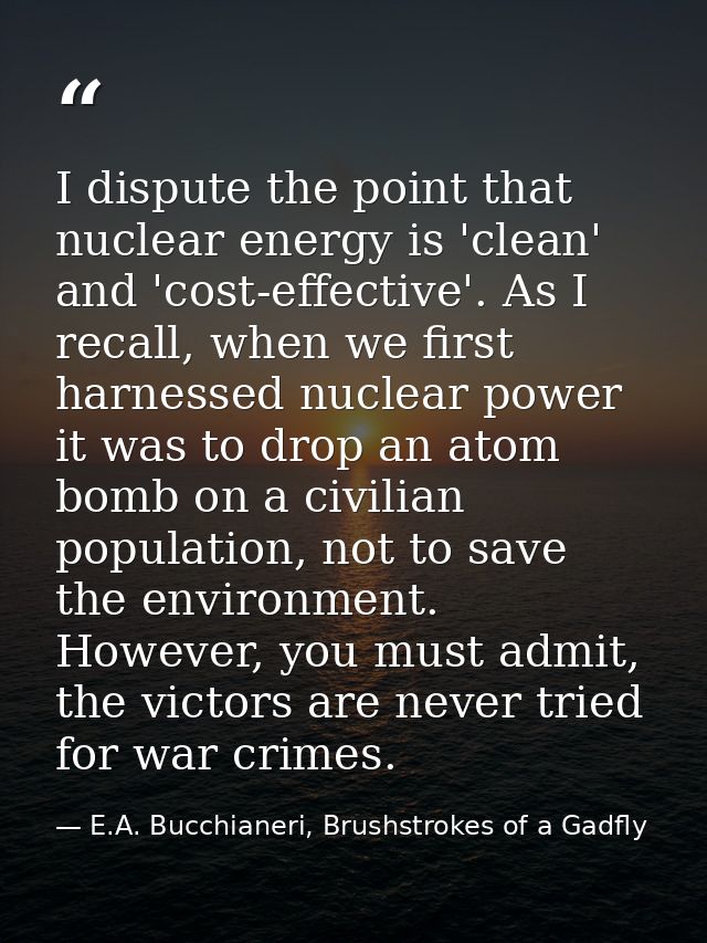 I dispute the point that nuclear energy is 'clean' and 'cost-effective'. As I recall, when we first harnessed nuclear po — E.A. Bucchianeri, Brushstrokes of a Gadfly