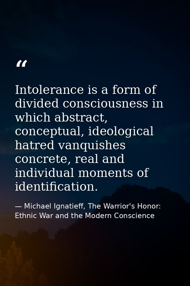 Intolerance is a form of divided consciousness in which abstract, conceptual, ideological hatred vanquishes concrete, re — Michael Ignatieff, The Warrior's Honor: Ethnic War and the Modern Conscience