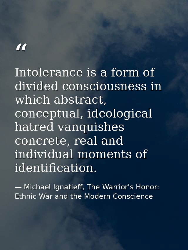 Intolerance is a form of divided consciousness in which abstract, conceptual, ideological hatred vanquishes concrete, re — Michael Ignatieff, The Warrior's Honor: Ethnic War and the Modern Conscience