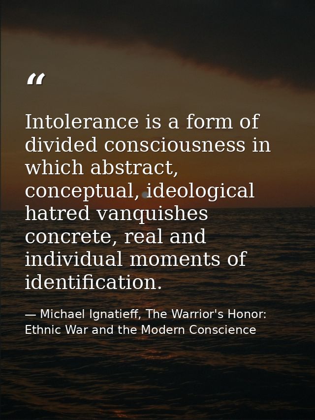 Intolerance is a form of divided consciousness in which abstract, conceptual, ideological hatred vanquishes concrete, re — Michael Ignatieff, The Warrior's Honor: Ethnic War and the Modern Conscience