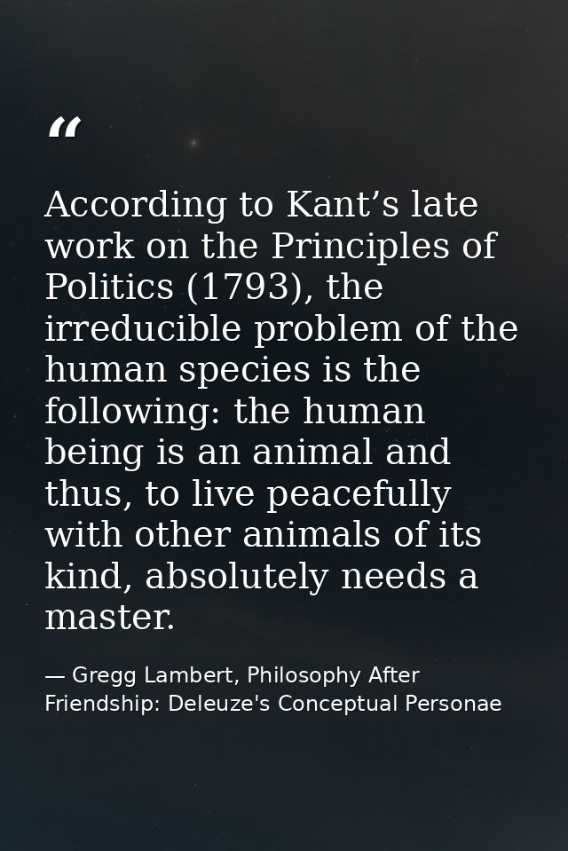 According to Kant’s late work on the Principles of Politics (1793), the irreducible problem of the human species is the  — Gregg Lambert, Philosophy After Friendship: Deleuze's Conceptual Personae