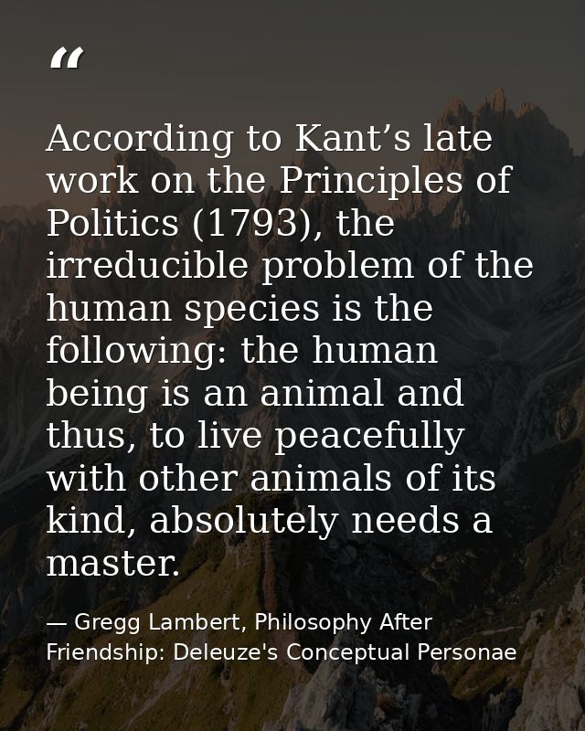 According to Kant’s late work on the Principles of Politics (1793), the irreducible problem of the human species is the  — Gregg Lambert, Philosophy After Friendship: Deleuze's Conceptual Personae