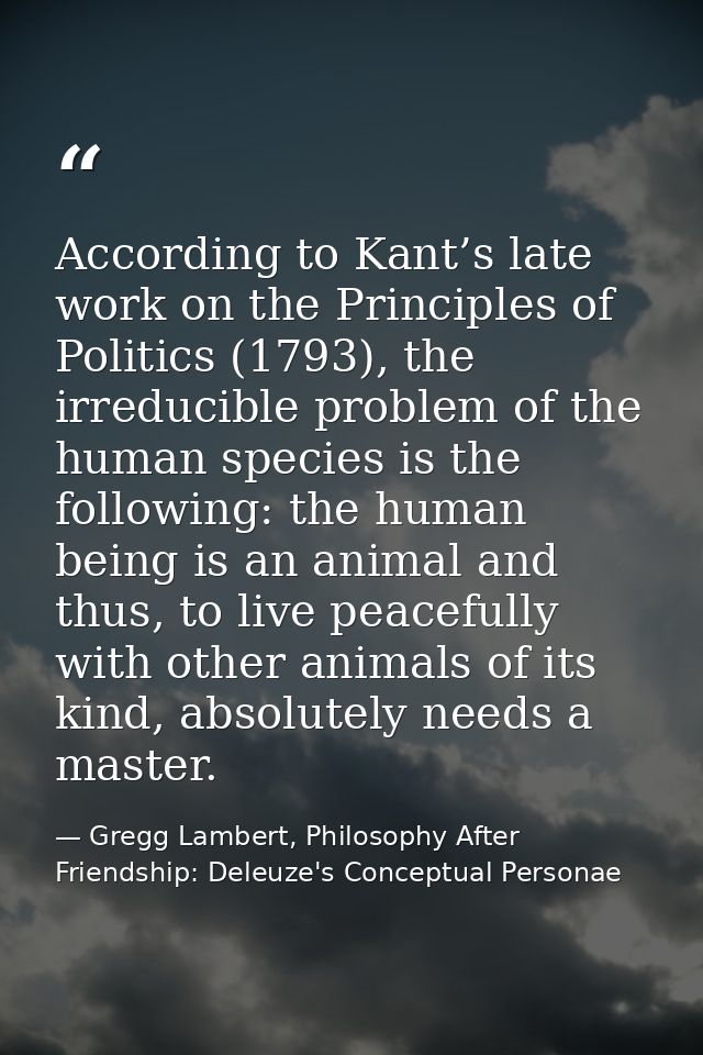 According to Kant’s late work on the Principles of Politics (1793), the irreducible problem of the human species is the  — Gregg Lambert, Philosophy After Friendship: Deleuze's Conceptual Personae