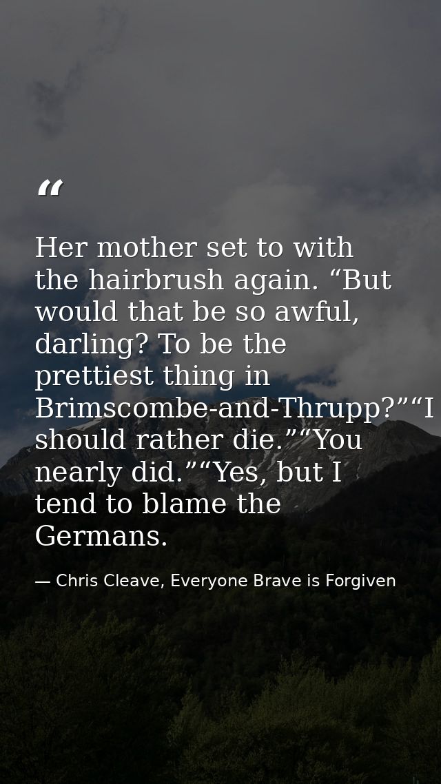 Her mother set to with the hairbrush again. “But would that be so awful, darling? To be the prettiest thing in Brimscomb — Chris Cleave, Everyone Brave is Forgiven