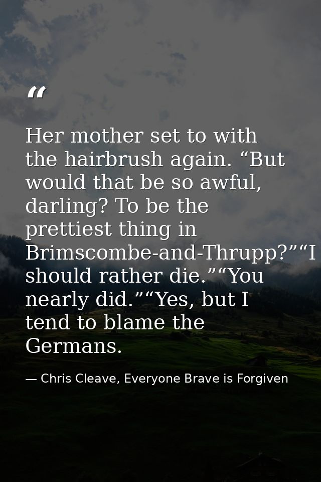 Her mother set to with the hairbrush again. “But would that be so awful, darling? To be the prettiest thing in Brimscomb — Chris Cleave, Everyone Brave is Forgiven