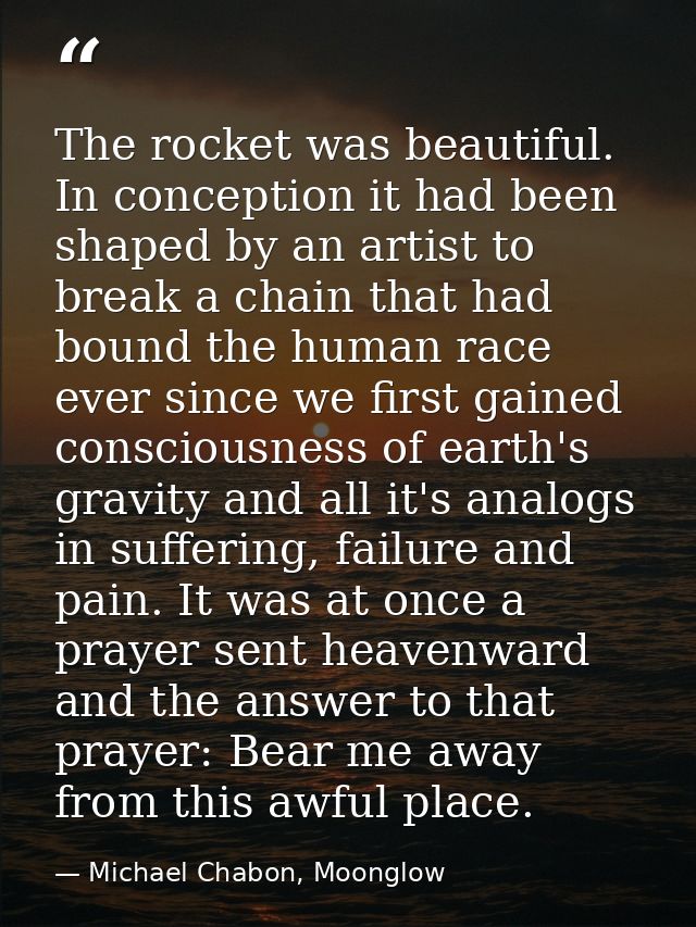 The rocket was beautiful. In conception it had been shaped by an artist to break a chain that had bound the human race e — Michael Chabon, Moonglow