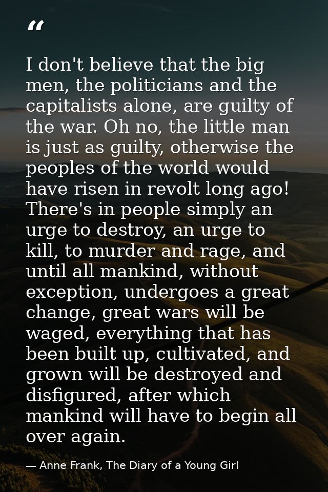 I don't believe that the big men, the politicians and the capitalists alone, are guilty of the war. Oh no, the little ma — Anne Frank, The Diary of a Young Girl