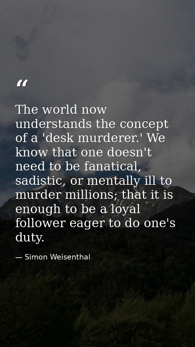 The world now understands the concept of a 'desk murderer.' We know that one doesn't need to be fanatical, sadistic, or  — Simon Weisenthal