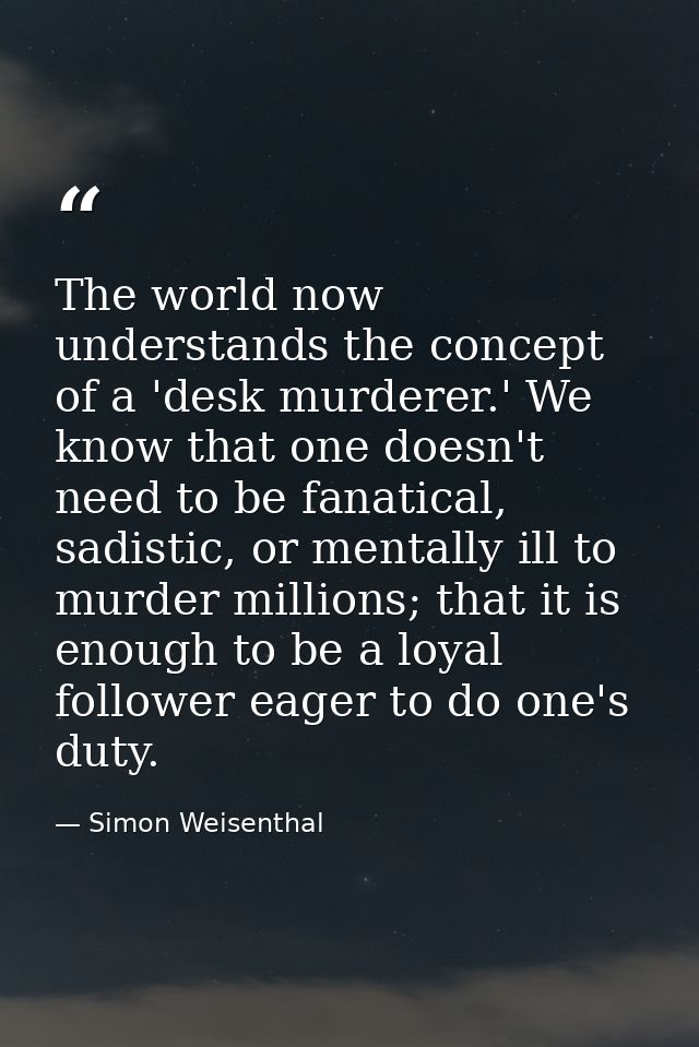 The world now understands the concept of a 'desk murderer.' We know that one doesn't need to be fanatical, sadistic, or  — Simon Weisenthal