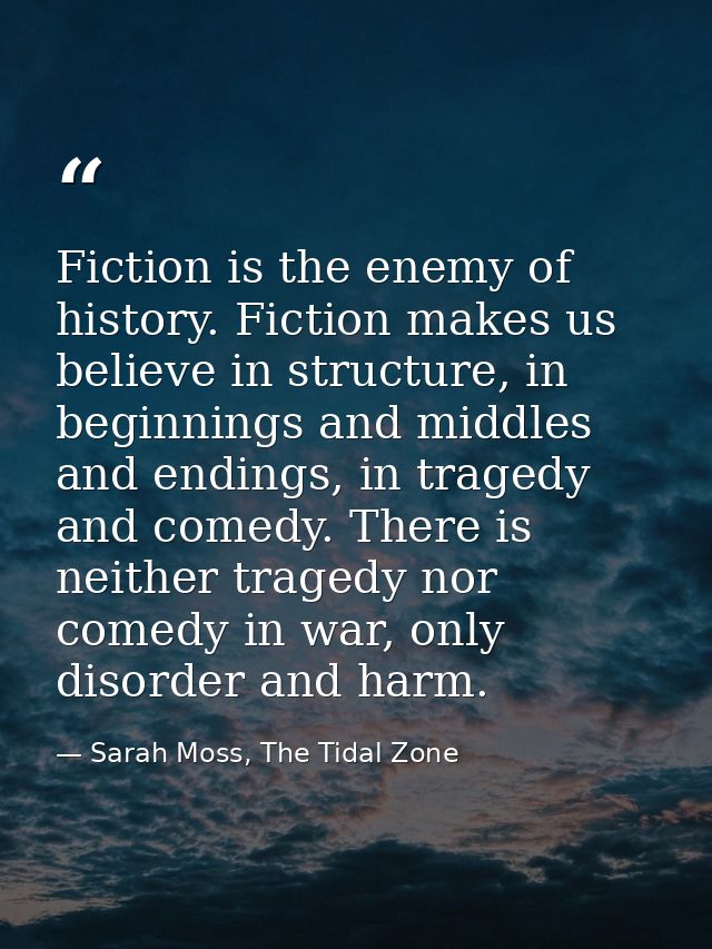 Fiction is the enemy of history. Fiction makes us believe in structure, in beginnings and middles and endings, in traged — Sarah Moss, The Tidal Zone