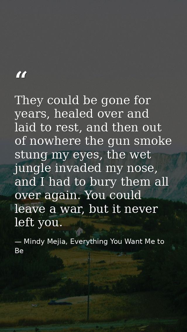 They could be gone for years, healed over and laid to rest, and then out of nowhere the gun smoke stung my eyes, the wet — Mindy Mejia, Everything You Want Me to Be