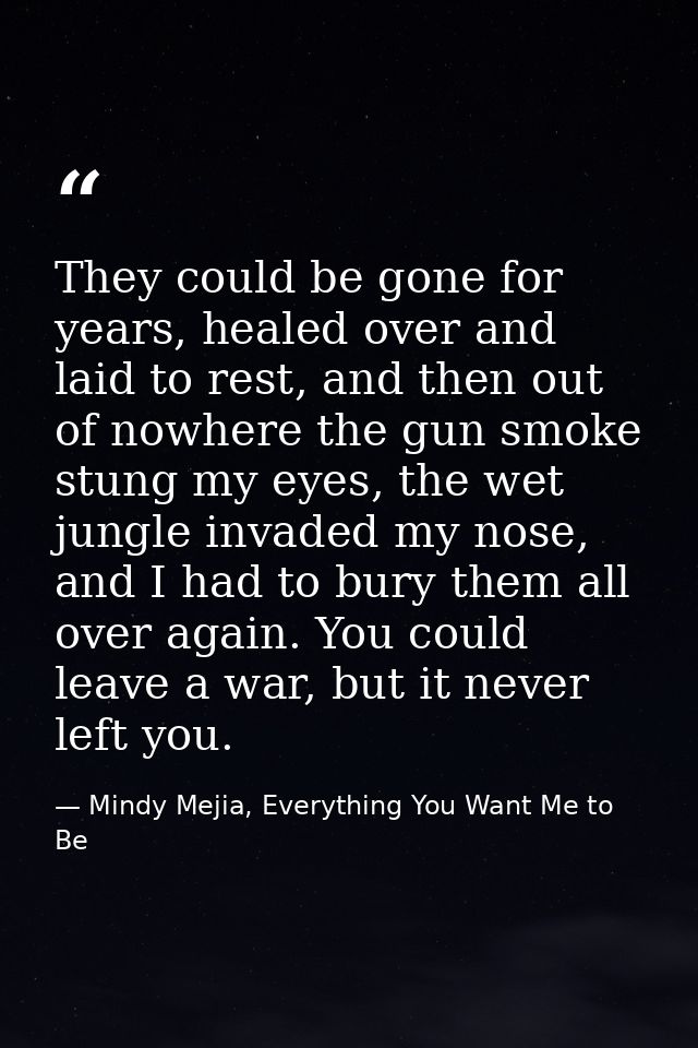 They could be gone for years, healed over and laid to rest, and then out of nowhere the gun smoke stung my eyes, the wet — Mindy Mejia, Everything You Want Me to Be