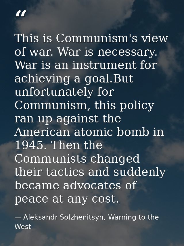 This is Communism's view of war. War is necessary. War is an instrument for achieving a goal.But unfortunately for Commu — Aleksandr Solzhenitsyn, Warning to the West
