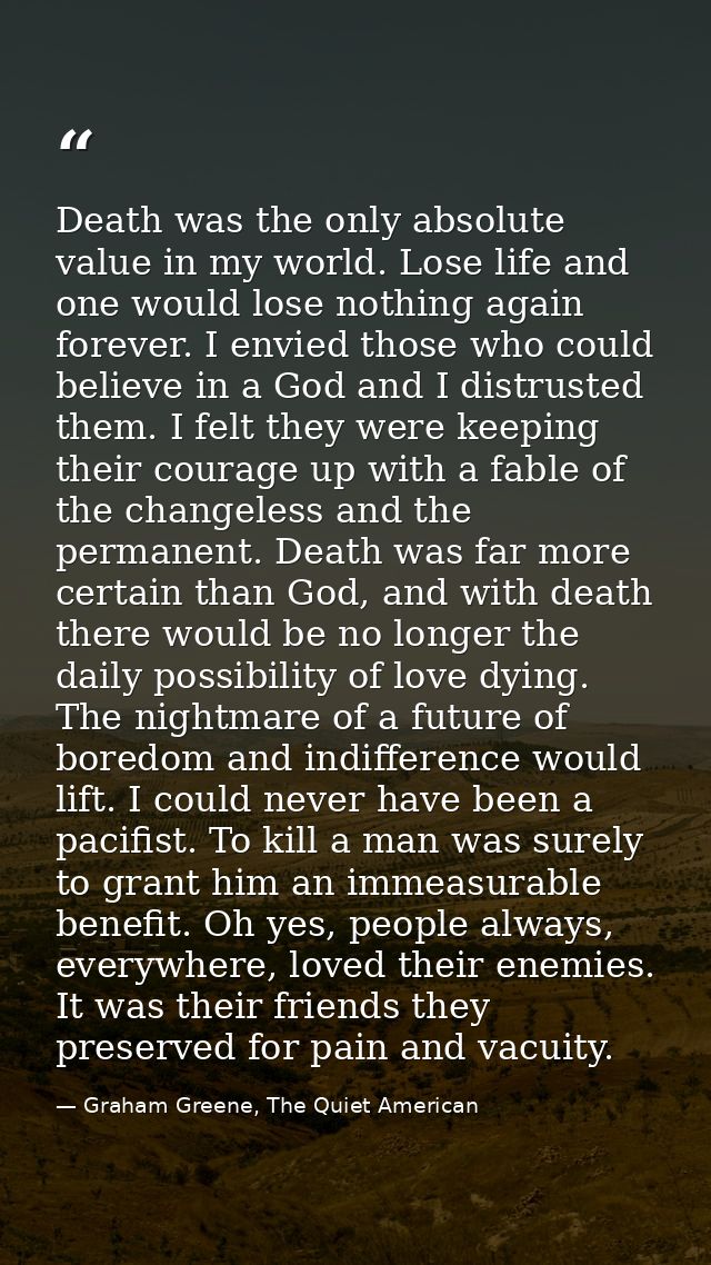 Death was the only absolute value in my world. Lose life and one would lose nothing again forever. I envied those who co — Graham Greene, The Quiet American