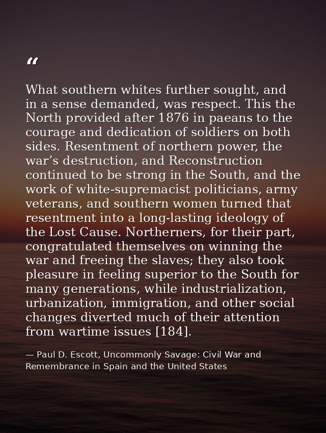 What southern whites further sought, and in a sense demanded, was respect. This the North provided after 1876 in paeans  — Paul D. Escott, Uncommonly Savage: Civil War and Remembrance in Spain and the United States