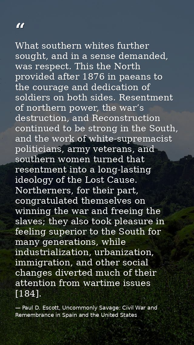 What southern whites further sought, and in a sense demanded, was respect. This the North provided after 1876 in paeans  — Paul D. Escott, Uncommonly Savage: Civil War and Remembrance in Spain and the United States