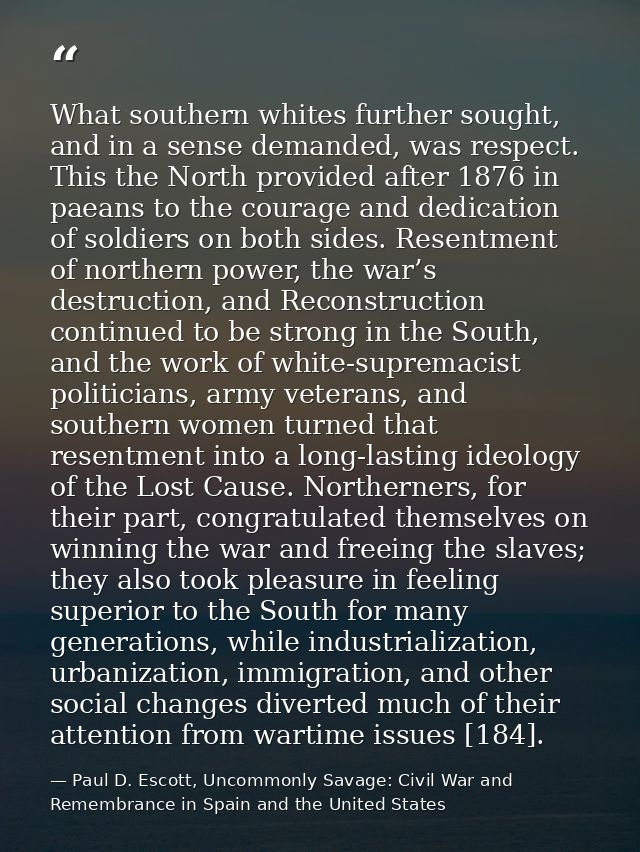 What southern whites further sought, and in a sense demanded, was respect. This the North provided after 1876 in paeans  — Paul D. Escott, Uncommonly Savage: Civil War and Remembrance in Spain and the United States