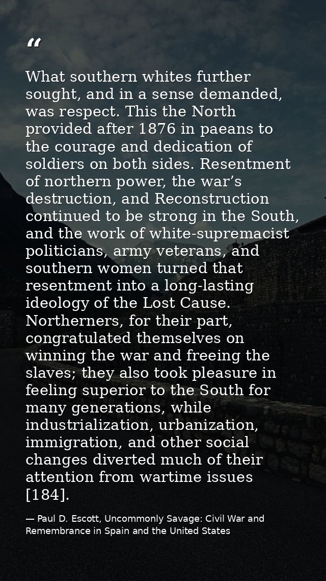 What southern whites further sought, and in a sense demanded, was respect. This the North provided after 1876 in paeans  — Paul D. Escott, Uncommonly Savage: Civil War and Remembrance in Spain and the United States