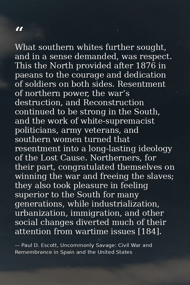What southern whites further sought, and in a sense demanded, was respect. This the North provided after 1876 in paeans  — Paul D. Escott, Uncommonly Savage: Civil War and Remembrance in Spain and the United States