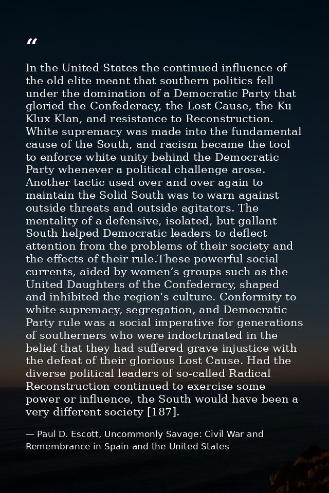 In the United States the continued influence of the old elite meant that southern politics fell under the domination of  — Paul D. Escott, Uncommonly Savage: Civil War and Remembrance in Spain and the United States