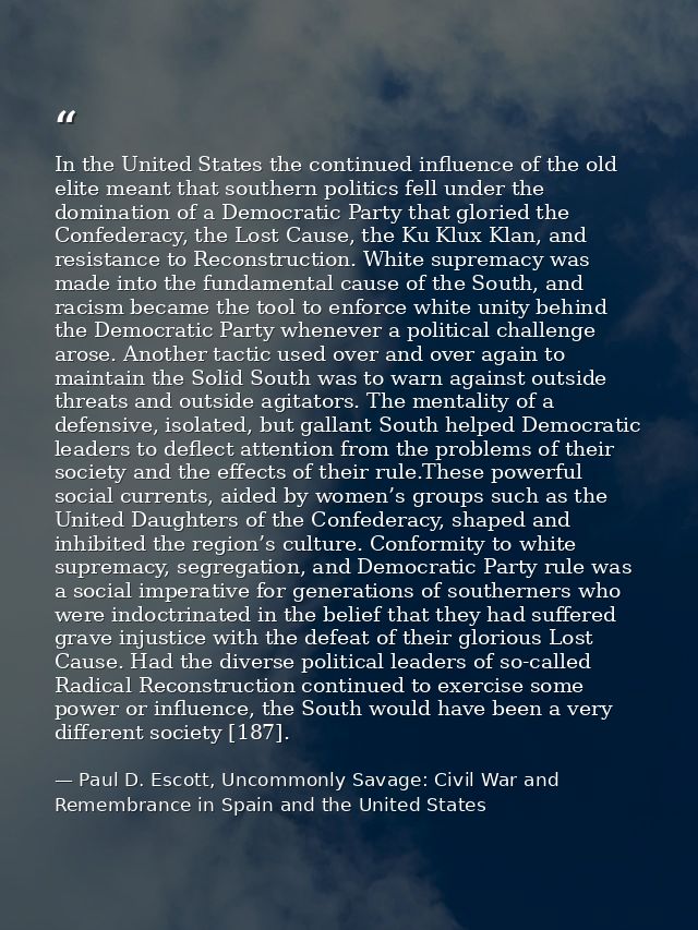 In the United States the continued influence of the old elite meant that southern politics fell under the domination of  — Paul D. Escott, Uncommonly Savage: Civil War and Remembrance in Spain and the United States