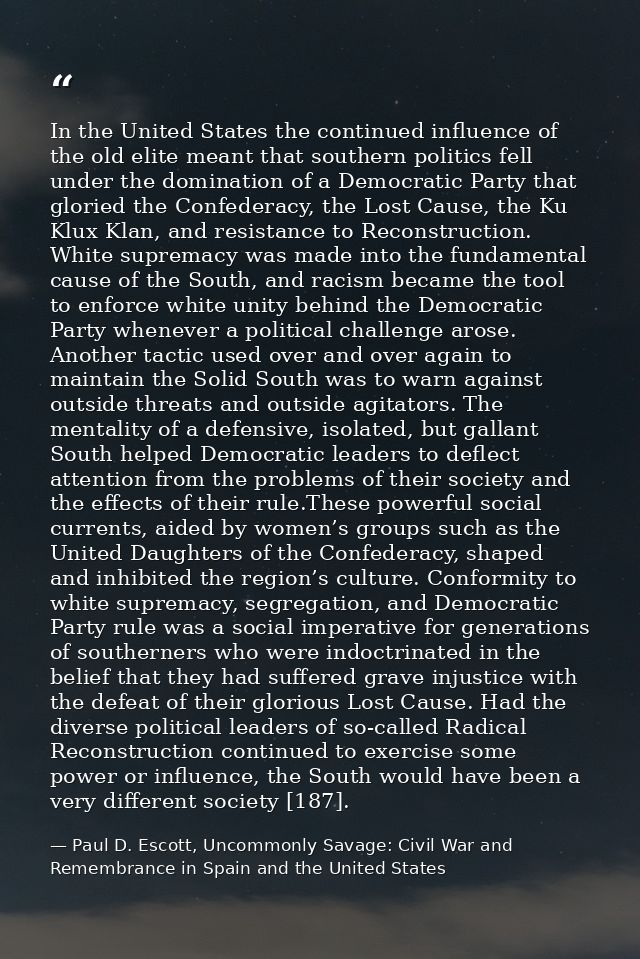 In the United States the continued influence of the old elite meant that southern politics fell under the domination of  — Paul D. Escott, Uncommonly Savage: Civil War and Remembrance in Spain and the United States