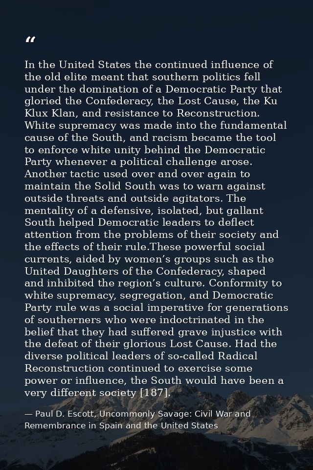 In the United States the continued influence of the old elite meant that southern politics fell under the domination of  — Paul D. Escott, Uncommonly Savage: Civil War and Remembrance in Spain and the United States