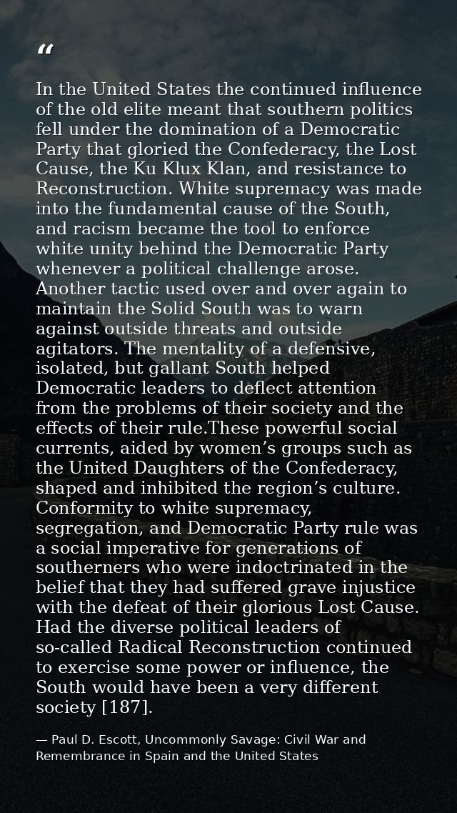 In the United States the continued influence of the old elite meant that southern politics fell under the domination of  — Paul D. Escott, Uncommonly Savage: Civil War and Remembrance in Spain and the United States