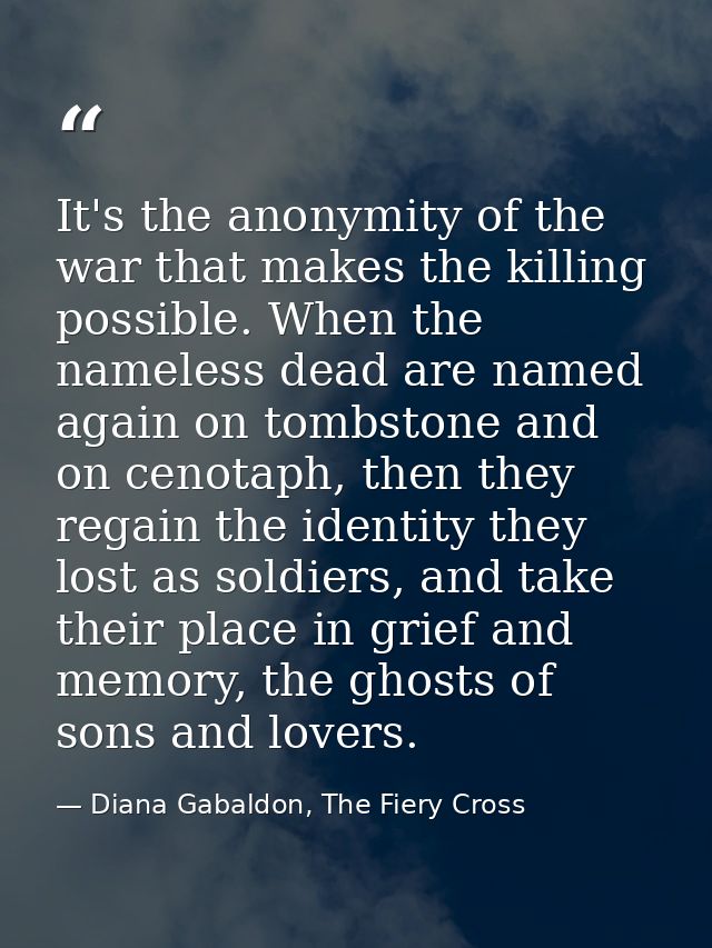 It's the anonymity of the war that makes the killing possible. When the nameless dead are named again on tombstone and o — Diana Gabaldon, The Fiery Cross