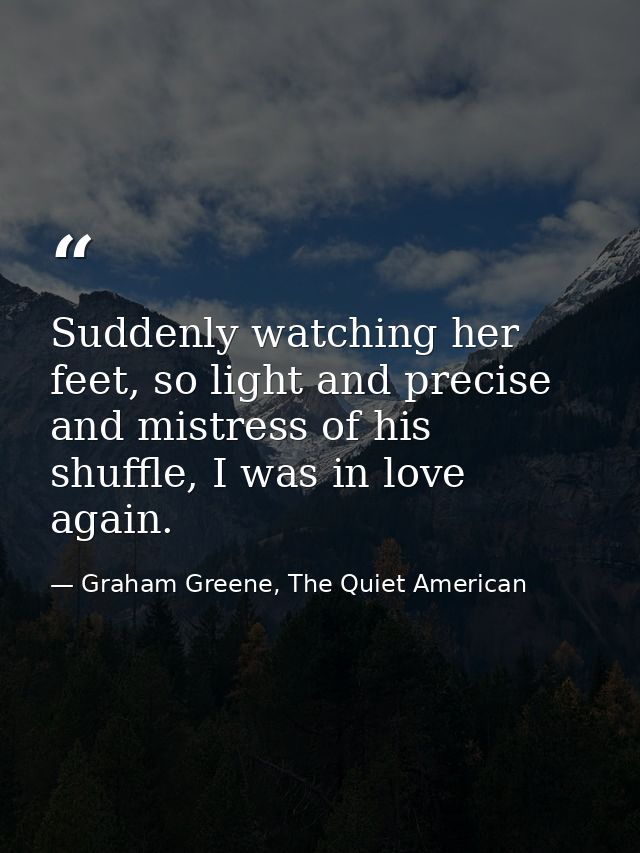 Suddenly watching her feet, so light and precise and mistress of his shuffle, I was in love again. — Graham Greene, The Quiet American