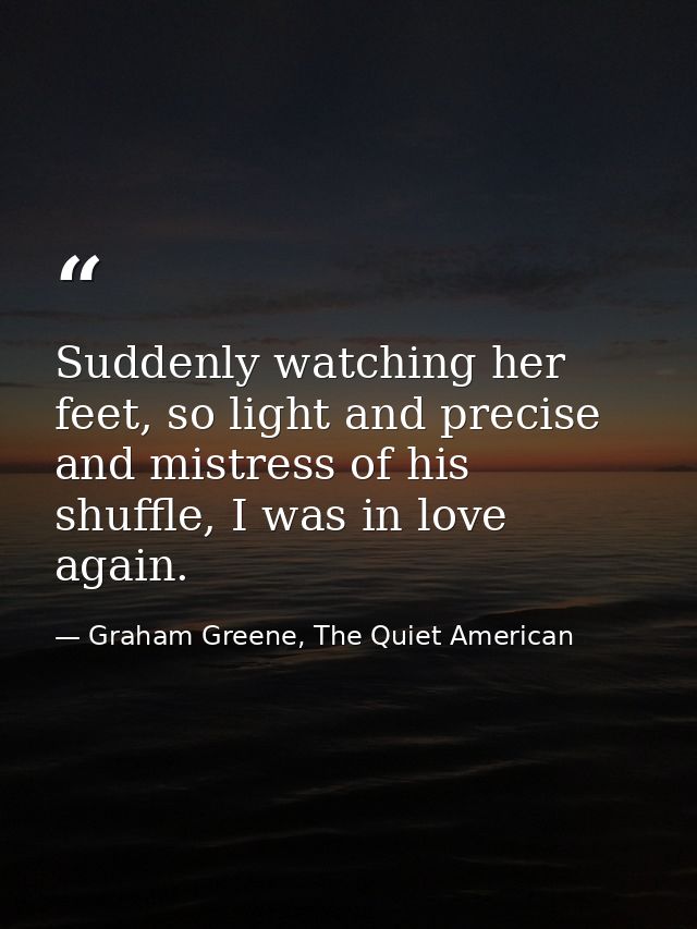 Suddenly watching her feet, so light and precise and mistress of his shuffle, I was in love again. — Graham Greene, The Quiet American