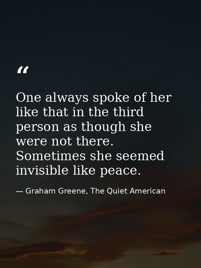 One always spoke of her like that in the third person as though she were not there. Sometimes she seemed invisible like  — Graham Greene, The Quiet American