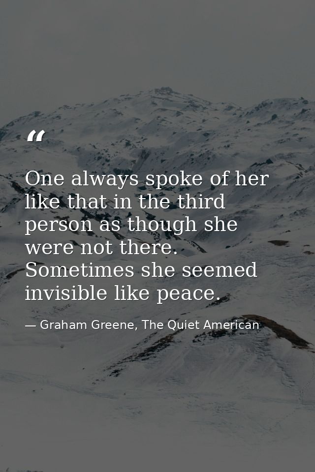 One always spoke of her like that in the third person as though she were not there. Sometimes she seemed invisible like  — Graham Greene, The Quiet American