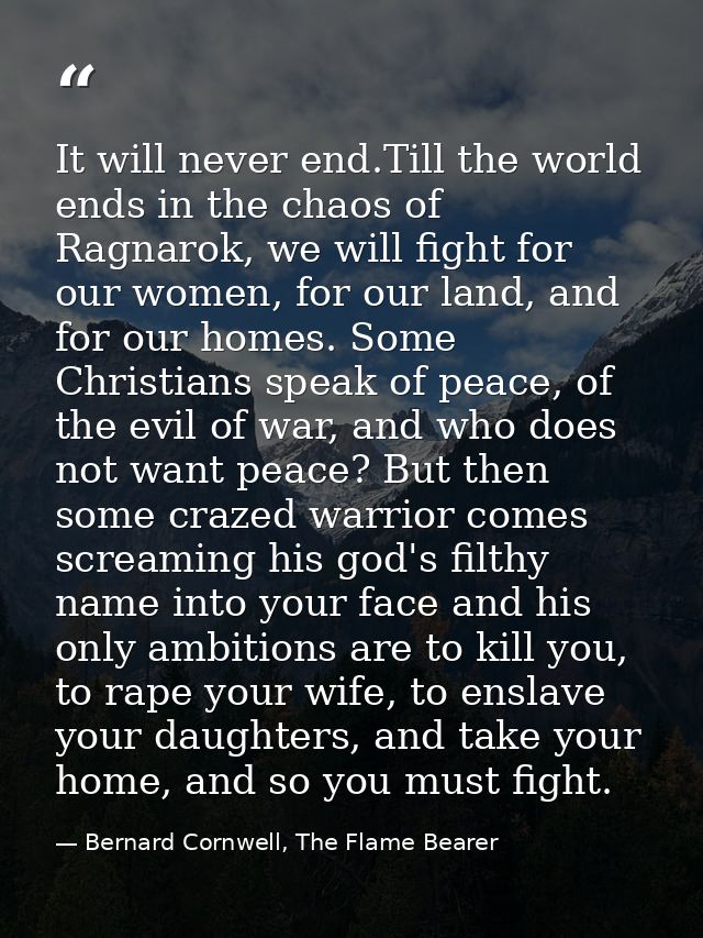 It will never end.Till the world ends in the chaos of Ragnarok, we will fight for our women, for our land, and for our h — Bernard Cornwell, The Flame Bearer
