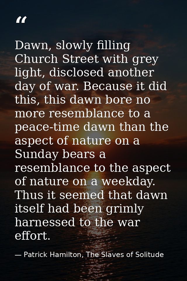 Dawn, slowly filling Church Street with grey light, disclosed another day of war. Because it did this, this dawn bore no — Patrick Hamilton, The Slaves of Solitude