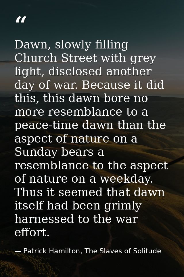 Dawn, slowly filling Church Street with grey light, disclosed another day of war. Because it did this, this dawn bore no — Patrick Hamilton, The Slaves of Solitude