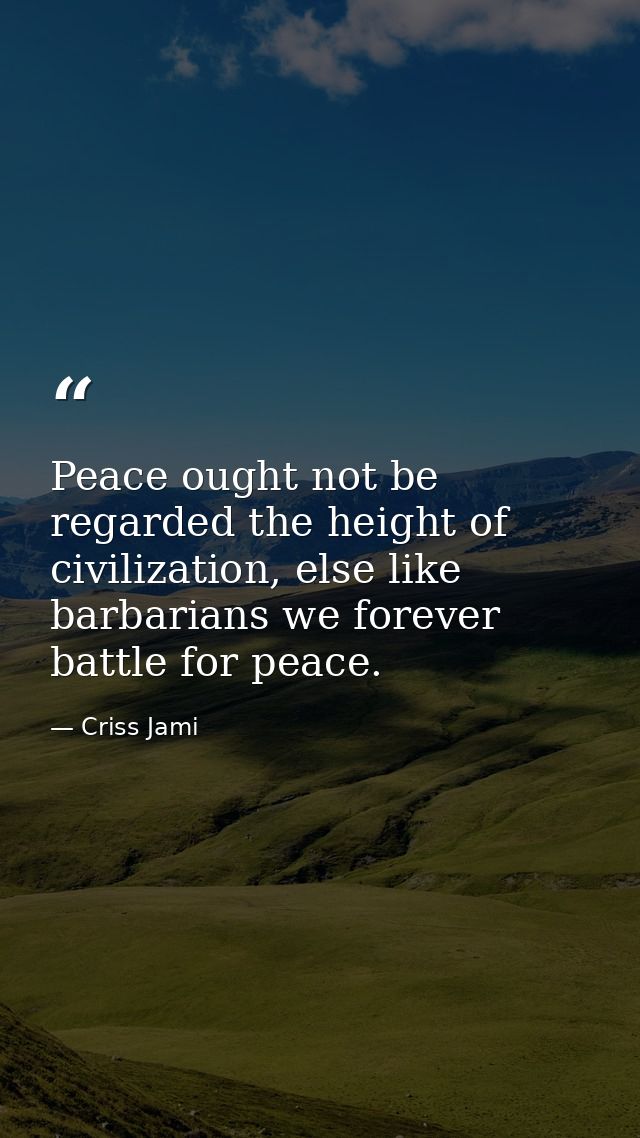 Peace ought not be regarded the height of civilization, else like barbarians we forever battle for peace. — Criss Jami