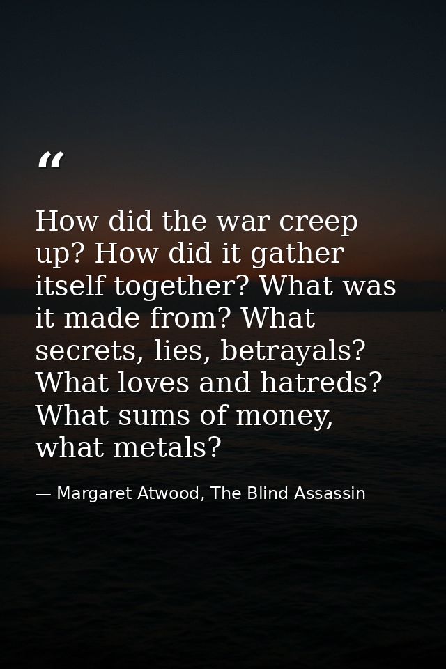 How did the war creep up? How did it gather itself together? What was it made from? What secrets, lies, betrayals? What  — Margaret Atwood, The Blind Assassin