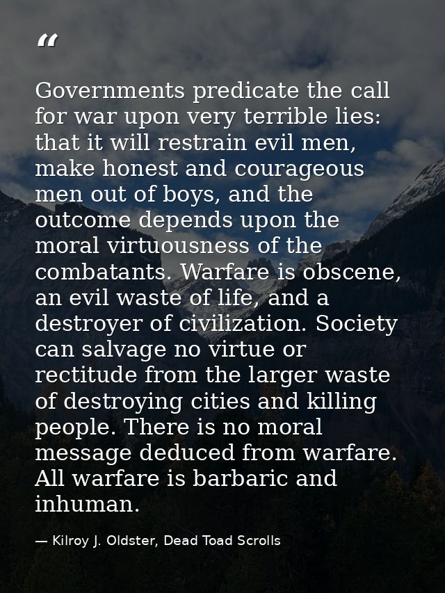 Governments predicate the call for war upon very terrible lies: that it will restrain evil men, make honest and courageo — Kilroy J. Oldster, Dead Toad Scrolls