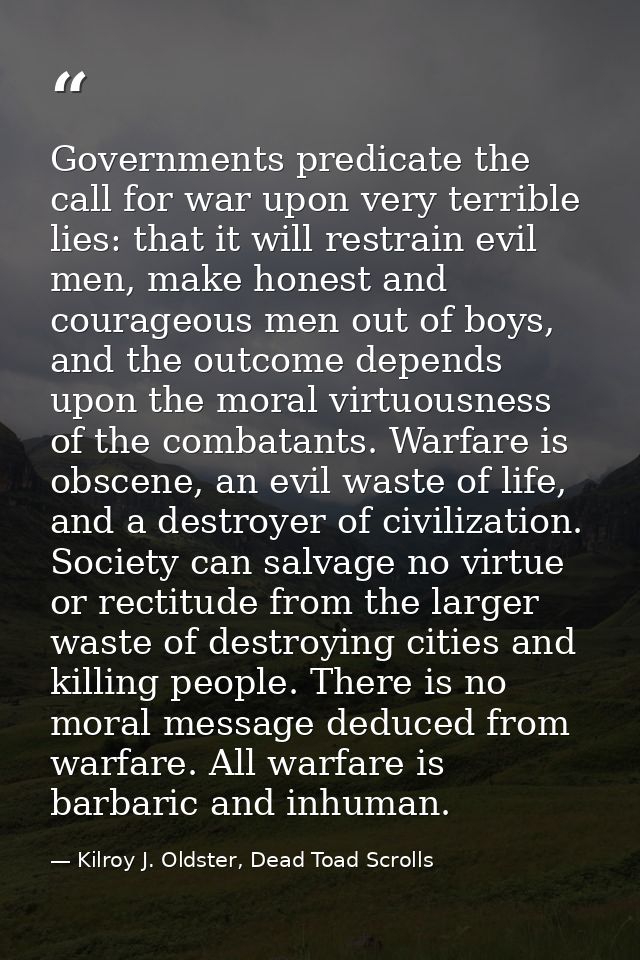 Governments predicate the call for war upon very terrible lies: that it will restrain evil men, make honest and courageo — Kilroy J. Oldster, Dead Toad Scrolls