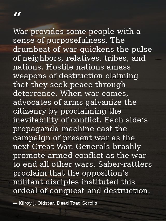War provides some people with a sense of purposefulness. The drumbeat of war quickens the pulse of neighbors, relatives, — Kilroy J. Oldster, Dead Toad Scrolls